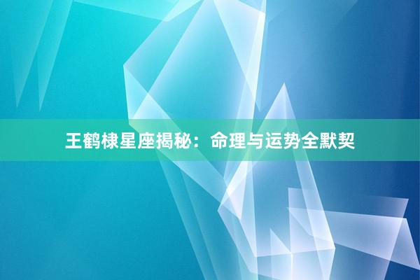 王鹤棣星座揭秘：命理与运势全默契